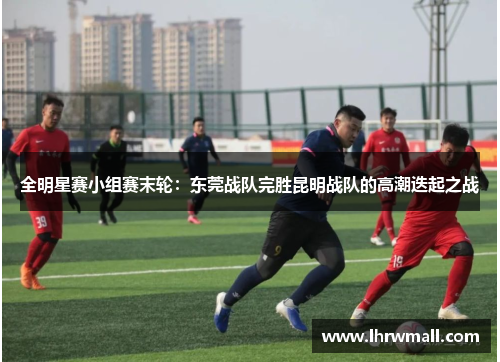 全明星赛小组赛末轮：东莞战队完胜昆明战队的高潮迭起之战